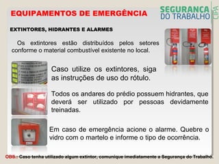 EXTINTORES, HIDRANTES E ALARMESEXTINTORES, HIDRANTES E ALARMES
Os extintores estão distribuídos pelos setores
conforme o material combustível existente no local.
Todos os andares do prédio possuem hidrantes, que
deverá ser utilizado por pessoas devidamente
treinadas.
Em caso de emergência acione o alarme. Quebre o
vidro com o martelo e informe o tipo de ocorrência.
OBS.: Caso tenha utilizado algum extintor, comunique imediatamente a Segurança do Trabalho.
EQUIPAMENTOS DE EMERGÊNCIA
Caso utilize os extintores, siga
as instruções de uso do rótulo.
 