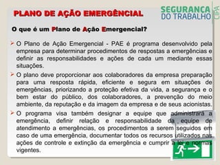 O que é umO que é um PPlano delano de AAçãoção EEmergencial?mergencial?
 O Plano de Ação Emergencial - PAE é programa desenvolvido pela
empresa para determinar procedimentos de respostas a emergências e
definir as responsabilidades e ações de cada um mediante essas
situações.
 O plano deve proporcionar aos colaboradores da empresa preparação
para uma resposta rápida, eficiente e segura em situações de
emergências, priorizando a proteção efetiva da vida, a segurança e o
bem estar do público, dos colaboradores, a prevenção do meio
ambiente, da reputação e da imagem da empresa e de seus acionistas.
 O programa visa também designar a equipe que administrará a
emergência, definir relação e responsabilidade da equipe de
atendimento a emergências, os procedimentos a serem seguidos em
caso de uma emergência, documentar todos os recursos utilizados nas
ações de controle e extinção da emergência e cumprir a lei e normas
vigentes.
PLANO DE AÇÃO EMERGÊNCIALPLANO DE AÇÃO EMERGÊNCIAL
 