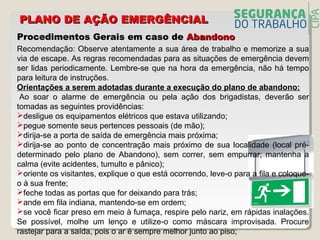 Procedimentos Gerais em caso deProcedimentos Gerais em caso de AbandonoAbandono
Recomendação: Observe atentamente a sua área de trabalho e memorize a sua
via de escape. As regras recomendadas para as situações de emergência devem
ser lidas periodicamente. Lembre-se que na hora da emergência, não há tempo
para leitura de instruções.
Orientações a serem adotadas durante a execução do plano de abandono:
Ao soar o alarme de emergência ou pela ação dos brigadistas, deverão ser
tomadas as seguintes providências:
desligue os equipamentos elétricos que estava utilizando;
pegue somente seus pertences pessoais (de mão);
dirija-se a porta de saída de emergência mais próxima;
dirija-se ao ponto de concentração mais próximo de sua localidade (local pré-
determinado pelo plano de Abandono), sem correr, sem empurrar; mantenha a
calma (evite acidentes, tumulto e pânico);
oriente os visitantes, explique o que está ocorrendo, leve-o para a fila e coloque-
o à sua frente;
feche todas as portas que for deixando para trás;
ande em fila indiana, mantendo-se em ordem;
se você ficar preso em meio à fumaça, respire pelo nariz, em rápidas inalações.
Se possível, molhe um lenço e utilize-o como máscara improvisada. Procure
rastejar para a saída, pois o ar é sempre melhor junto ao piso;
PLANO DE AÇÃO EMERGÊNCIALPLANO DE AÇÃO EMERGÊNCIAL
 