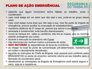  sabendo que algum funcionário tenha faltado ao trabalho, avise o
coordenador;
 caso você esteja em um setor que não seja o seu, junte-se ao grupo desse
setor;
 caso você esteja numa área que não seja a sua, mas faz parte da brigada de
emergência, procure auxiliar na evacuação do estabelecimento;
 mantenha distância de 01 braço da pessoa que estiver à sua frente;
 seriedade é fundamental, evite barulho desnecessário;
 nunca se tranque em salas ou sanitários, não tire as roupas, pois as mesmas
estarão protegendo seu corpo;
 durante a execução do abandono não Fume!
 não interrompa por nenhum motivo o processo de saída;
 NÃO RETORNE às dependências do local da ocorrência;
 ao chegar no local do ponto de concentração pré-determinado, mantenha-se
em ordem e devidamente disciplinado;
 aguarde as instruções do Chefe da Brigada, todo pessoal será conferido pelos
BRIGADISTAS no ponto de encontro; somente retorne ao seu trabalho após a
liberação do coordenador geral;
 obedecendo as orientações da Brigada de Emergência você estará seguro e
salvo, siga-as e respeite-as.
PLANO DE AÇÃO EMERGÊNCIALPLANO DE AÇÃO EMERGÊNCIAL
 