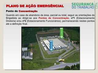 Quando em caso de abandono da área, parcial ou total, seguir as orientações do
Brigadista ao dirigir-se aos Pontos de Concentração, nº1 (Estacionamento
Diretoria) e/ou nº2 (Estacionamento Funcionários), permanecendo nestes pontos
até a definição final.
Ponto dePonto de ConcentraçãoConcentração
PLANO DE AÇÃO EMERGÊNCIALPLANO DE AÇÃO EMERGÊNCIAL
 