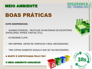 EVITE DESPERDÍCIOS:
 QUANDO POSSÍVEL, REUTILIZE OS MATERIAIS DE ESCRITÓRIO
(ENVELOPES, PAPÉIS, PASTAS, ETC);
 ECONOMIZE CLIPS;
 NÃO IMPRIMA ANTES DE VERIFICAR A REAL NECESSIDADE;
 TIRE CÓPIAS SOMENTE DAQUILO QUE SE FAZ NECESSÁRIO.
A BURTI É CERTIFICADA PELO FSC!
O MEIO AMBIENTE AGRADECE!O MEIO AMBIENTE AGRADECE!
MEIO AMBIENTEMEIO AMBIENTE
BOAS PRÁTICAS
 