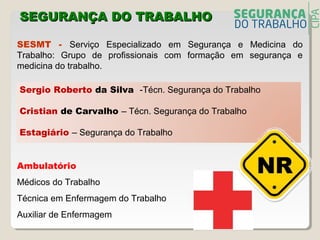 SESMT - Serviço Especializado em Segurança e Medicina do
Trabalho: Grupo de profissionais com formação em segurança e
medicina do trabalho.
Sergio Roberto da Silva -Técn. Segurança do Trabalho
Cristian de Carvalho – Técn. Segurança do Trabalho
Estagiário – Segurança do Trabalho
SEGURANÇA DO TRABALHOSEGURANÇA DO TRABALHO
Ambulatório
Médicos do Trabalho
Técnica em Enfermagem do Trabalho
Auxiliar de Enfermagem
 