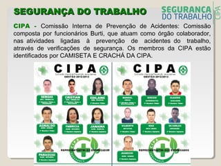 SEGURANÇA DO TRABALHOSEGURANÇA DO TRABALHO
CIPA - Comissão Interna de Prevenção de Acidentes: Comissão
composta por funcionários Burti, que atuam como órgão colaborador,
nas atividades ligadas à prevenção de acidentes do trabalho,
através de verificações de segurança. Os membros da CIPA estão
identificados por CAMISETA E CRACHÁ DA CIPA.
 