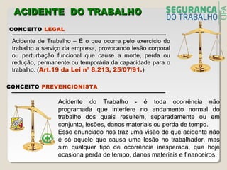 Acidente do Trabalho - é toda ocorrência não
programada que interfere no andamento normal do
trabalho dos quais resultem, separadamente ou em
conjunto, lesões, danos materiais ou perda de tempo.
Esse enunciado nos traz uma visão de que acidente não
é só aquele que causa uma lesão no trabalhador, mas
sim qualquer tipo de ocorrência inesperada, que hoje
ocasiona perda de tempo, danos materiais e financeiros.
CONCEITO LEGAL
Acidente de Trabalho – É o que ocorre pelo exercício do
trabalho a serviço da empresa, provocando lesão corporal
ou perturbação funcional que cause a morte, perda ou
redução, permanente ou temporária da capacidade para o
trabalho. (Art.19 da Lei nº 8.213, 25/07/91.)
CONCEITO PREVENCIONISTA
ACIDENTE DO TRABALHOACIDENTE DO TRABALHO
 