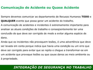 INTEGRAÇÃO DE SEGURANÇA NO TRABALHO
Sempre devemos comunicar ao departamento de Recusos Humanos TODO e
QUALQUER evento que possa gerar um acidente do trabalho.
A comunicação de acidentes e incidentes é extremamente importante para
analisar as atuais condições de trabalho e conseqüentemente ter uma
conclusão do que deve ser corrigido de modo a evitar alguma espécie de
dano.
Ainda que os incidentes não provoquem lesões, é uma advertência que deve
ser levada em conta porque indica que havia uma condição ou um erro que
deve ser corrigido para evitar que se repita e chegue a transformar-se em
um acidente que provoque lesões ou que cause danos ao meio ambiente ou
à propriedade.
Comunicação de Acidente ou Quase Acidente
 