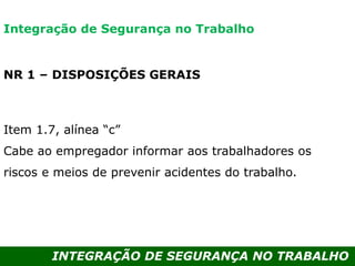 INTEGRAÇÃO DE SEGURANÇA NO TRABALHO
NR 1 – DISPOSIÇÕES GERAIS
Item 1.7, alínea “c”
Cabe ao empregador informar aos trabalhadores os
riscos e meios de prevenir acidentes do trabalho.
Integração de Segurança no Trabalho
 