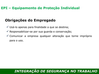 INTEGRAÇÃO DE SEGURANÇA NO TRABALHO
Obrigações do Empregado
 Usá-lo apenas para finalidade a que se destina;
 Responsabilizar-se por sua guarda e conservação;
 Comunicar a empresa qualquer alteração que torne impróprio
para o uso.
EPI – Equipamento de Proteção Individual
 