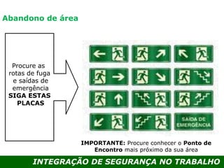 INTEGRAÇÃO DE SEGURANÇA NO TRABALHO
IMPORTANTE: Procure conhecer o Ponto de
Encontro mais próximo da sua área
Abandono de área
Procure as
rotas de fuga
e saídas de
emergência
SIGA ESTAS
PLACAS
 