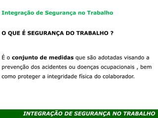 INTEGRAÇÃO DE SEGURANÇA NO TRABALHO
O QUE É SEGURANÇA DO TRABALHO ?
É o conjunto de medidas que são adotadas visando a
prevenção dos acidentes ou doenças ocupacionais , bem
como proteger a integridade física do colaborador.
Integração de Segurança no Trabalho
 