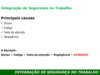 INTEGRAÇÃO DE SEGURANÇA NO TRABALHO
Principais causas
 Stress
 Fadiga
 Falta de atenção
 Negligência
A Equação:
Stress + Fadiga + Falta de atenção + Negligência = ACIDENTE
Integração de Segurança no Trabalho
 