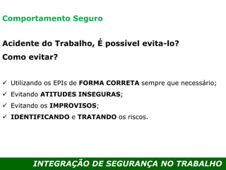INTEGRAÇÃO DE SEGURANÇA NO TRABALHO
Acidente do Trabalho, É possível evita-lo?
Como evitar?
 Utilizando os EPIs de FORMA CORRETA sempre que necessário;
 Evitando ATITUDES INSEGURAS;
 Evitando os IMPROVISOS;
 IDENTIFICANDO e TRATANDO os riscos.
Comportamento Seguro
 