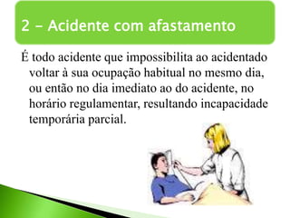 É todo acidente que impossibilita ao acidentado
voltar à sua ocupação habitual no mesmo dia,
ou então no dia imediato ao do acidente, no
horário regulamentar, resultando incapacidade
temporária parcial.
2 - Acidente com afastamento
 