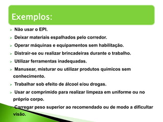  Não usar o EPI.
 Deixar materiais espalhados pelo corredor.
 Operar máquinas e equipamentos sem habilitação.
 Distrair-se ou realizar brincadeiras durante o trabalho.
 Utilizar ferramentas inadequadas.
 Manusear, misturar ou utilizar produtos químicos sem
conhecimento.
 Trabalhar sob efeito de álcool e/ou drogas.
 Usar ar comprimido para realizar limpeza em uniforme ou no
próprio corpo.
 Carregar peso superior ao recomendado ou de modo a dificultar
visão.
Exemplos:
 
