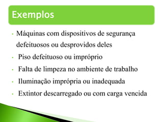 • Máquinas com dispositivos de segurança
defeituosos ou desprovidos deles
• Piso defeituoso ou impróprio
• Falta de limpeza no ambiente de trabalho
• Iluminação imprópria ou inadequada
• Extintor descarregado ou com carga vencida
Exemplos
 
