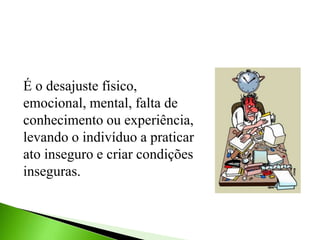 É o desajuste físico,
emocional, mental, falta de
conhecimento ou experiência,
levando o indivíduo a praticar
ato inseguro e criar condições
inseguras.
 
