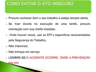  COMO EVITAR O ATO INSEGURO:
 Procure conhecer bem o seu trabalho e esteja sempre alerta;
 Se tiver dúvida na execução de uma tarefa, procure
orientação com sua chefia imediata;
 Onde houver riscos, use os EPI`s específicos recomendados
pela Segurança do Trabalho;
 Não improvise;
 Não brinque em serviço.
 LEMBRE-SE:O ACIDENTE OCORRE, ONDE A PREVENÇÃO
FALHA!
COMO EVITAR O ATO INSEGURO
 
