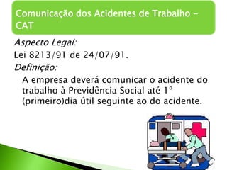 Aspecto Legal:
Lei 8213/91 de 24/07/91.
Definição:
A empresa deverá comunicar o acidente do
trabalho à Previdência Social até 1º
(primeiro)dia útil seguinte ao do acidente.
Comunicação dos Acidentes de Trabalho -
CAT
 