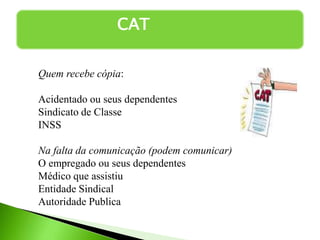 CAT
Quem recebe cópia:
Acidentado ou seus dependentes
Sindicato de Classe
INSS
Na falta da comunicação (podem comunicar)
O empregado ou seus dependentes
Médico que assistiu
Entidade Sindical
Autoridade Publica
 