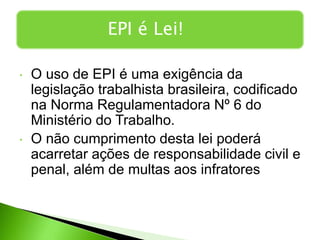 • O uso de EPI é uma exigência da
legislação trabalhista brasileira, codificado
na Norma Regulamentadora Nº 6 do
Ministério do Trabalho.
• O não cumprimento desta lei poderá
acarretar ações de responsabilidade civil e
penal, além de multas aos infratores
EPI é Lei!
 