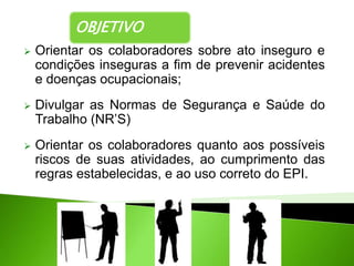 OBJETIVO
 Orientar os colaboradores sobre ato inseguro e
condições inseguras a fim de prevenir acidentes
e doenças ocupacionais;
 Divulgar as Normas de Segurança e Saúde do
Trabalho (NR’S)
 Orientar os colaboradores quanto aos possíveis
riscos de suas atividades, ao cumprimento das
regras estabelecidas, e ao uso correto do EPI.
 