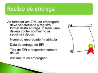 Recibo de entrega
Ao fornecer um EPI , ao empregado
deve ser efetuado o registro
formal desta entrega. O formulário
deverá conter no mínimo os
seguintes dados:
• Nome do empregado / matrícula
• Data da entrega do EPI
• Tipo de EPI e respectivo número
do CA
• Assinatura do empregado
 