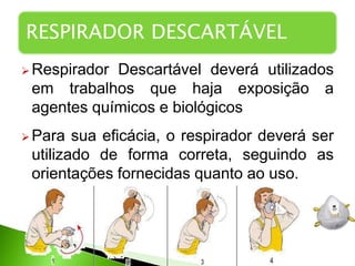  Respirador Descartável deverá utilizados
em trabalhos que haja exposição a
agentes químicos e biológicos
 Para sua eficácia, o respirador deverá ser
utilizado de forma correta, seguindo as
orientações fornecidas quanto ao uso.
RESPIRADOR DESCARTÁVEL
 