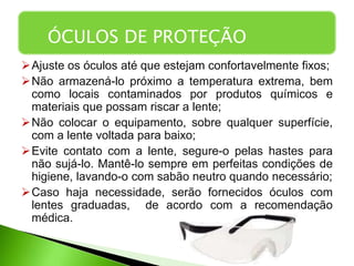 Ajuste os óculos até que estejam confortavelmente fixos;
Não armazená-lo próximo a temperatura extrema, bem
como locais contaminados por produtos químicos e
materiais que possam riscar a lente;
Não colocar o equipamento, sobre qualquer superfície,
com a lente voltada para baixo;
Evite contato com a lente, segure-o pelas hastes para
não sujá-lo. Mantê-lo sempre em perfeitas condições de
higiene, lavando-o com sabão neutro quando necessário;
Caso haja necessidade, serão fornecidos óculos com
lentes graduadas, de acordo com a recomendação
médica.
ÓCULOS DE PROTEÇÃO
 