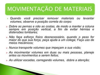  Quando você precisar remover materiais ou levantar
volumes, observe a posição correta do corpo:
 Dobre as pernas e não as costas, de modo a manter a coluna
sempre em posição vertical, a fim de evitar hérnias e
distensões lombares;
 Não faça esforço físico desnecessário, quando o peso for
maior do que sua força, peça ajuda a um colega; Faça uso de
meios mecânicos;
 Nunca transporte volumes que impeçam a sua visão;
 Ao movimentar volumes em duas ou mais pessoas, planeje
antes os movimentos a serem feitos;
 Ao utilizar escadas, carregando volumes, dobre a atenção;
MOVIMENTAÇÃO DE MATERIAIS
 