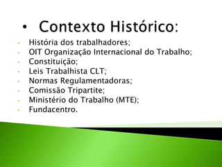 • História dos trabalhadores;
• OIT Organização Internacional do Trabalho;
• Constituição;
• Leis Trabalhista CLT;
• Normas Regulamentadoras;
• Comissão Tripartite;
• Ministério do Trabalho (MTE);
• Fundacentro.
 
