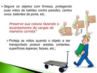 Proteja as mãos quando o objeto a ser
transportado possuir arestas cortantes,
superfícies ásperas, farpas, etc.;
Segure os objetos com firmeza, protegendo
suas mãos de batidas contra paredes, cantos
vivos, batentes de porta, etc..
Preserve sua coluna fazendo o
levantamento de cargas de
maneira correta”
 