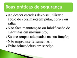 Ao descer escadas deve-se utilizar o
apoio do corrimão;sem pular, correr ou
saltar
Não faça manutenção ou lubrificação de
máquinas em movimento;
Só use roupas adequadas na sua função;
Não improvise ferramentas .
Evite brincadeiras em serviço;
Boas práticas de segurança
 