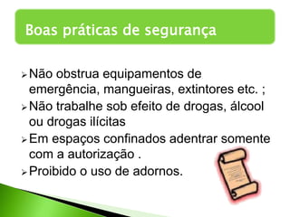 Não obstrua equipamentos de
emergência, mangueiras, extintores etc. ;
Não trabalhe sob efeito de drogas, álcool
ou drogas ilícitas
Em espaços confinados adentrar somente
com a autorização .
Proibido o uso de adornos.
Boas práticas de segurança
 