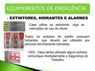  EXTINTORES, HIDRANTES E ALARMES
EQUIPAMENTOS DE EMERGÊNCIA
Caso utilize os extintores, siga as
instruções de uso do rótulo.
Todos os andares do prédio possuem
hidrantes, que deverá ser utilizado por
pessoas devidamente treinadas.
OBS.: Caso tenha utilizado algum extintor,
comunique imediatamente a Segurança do
Trabalho.
 
