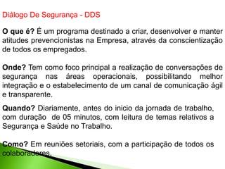 Diálogo De Segurança - DDS
O que é? É um programa destinado a criar, desenvolver e manter
atitudes prevencionistas na Empresa, através da conscientização
de todos os empregados.
Onde? Tem como foco principal a realização de conversações de
segurança nas áreas operacionais, possibilitando melhor
integração e o estabelecimento de um canal de comunicação ágil
e transparente.
Quando? Diariamente, antes do inicio da jornada de trabalho,
com duração de 05 minutos, com leitura de temas relativos a
Segurança e Saúde no Trabalho.
Como? Em reuniões setoriais, com a participação de todos os
colaboradores.
 