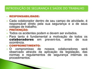  RESPONSABILIDADE:
 Cada colaborador dentro de seu campo de atividade, é
responsável direto pela sua segurança e a de seus
colegas de trabalho.
 PREVENÇÃO:
 Todos os acidentes podem e devem ser evitados.
 Para tanto é fundamental a motivação de todos os
colaboradores em preveni-los, antes de sua
ocorrência.
 COMPROMETIMENTO:
 O compromisso de nossos colaboradores será
observado através da aplicação da legislação, das
normas e regulamentos de segurança internas os
procedimentos.
INTRODUÇÃO DE SEGURANÇA E SAÚDE DO TRABALHO
 