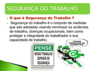  O que é Segurança do Trabalho ?
 Segurança do trabalho é o conjunto de medidas
que são adotadas visando minimizar os acidentes
de trabalho, doenças ocupacionais, bem como
proteger a integridade do trabalhador e sua
capacidade de trabalho.
SEGURANÇA DO TRABALHO
 