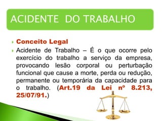  CONCEITO LEGAL
 Conceito Legal
 Acidente de Trabalho – É o que ocorre pelo
exercício do trabalho a serviço da empresa,
provocando lesão corporal ou perturbação
funcional que cause a morte, perda ou redução,
permanente ou temporária da capacidade para
o trabalho. (Art.19 da Lei nº 8.213,
25/07/91.)
ACIDENTE DO TRABALHO
 