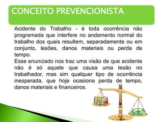 CONCEITO PREVENCIONISTA
Acidente do Trabalho - é toda ocorrência não
programada que interfere no andamento normal do
trabalho dos quais resultem, separadamente ou em
conjunto, lesões, danos materiais ou perda de
tempo.
Esse enunciado nos traz uma visão de que acidente
não é só aquele que causa uma lesão no
trabalhador, mas sim qualquer tipo de ocorrência
inesperada, que hoje ocasiona perda de tempo,
danos materiais e financeiros.
 