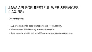 JAVA API FOR RESTFUL WEB SERVICES
(JAX-RS)
Desvantagens:
- Suporte somente para transporte via HTTP/HTTPS
- Não suporta WS-Security automaticamente
- Sem suporte direto em Java EE para comunicação assíncrona
 