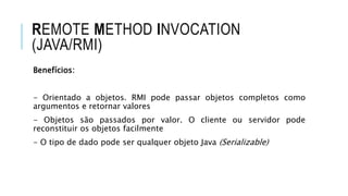 REMOTE METHOD INVOCATION
(JAVA/RMI)
Benefícios:
- Orientado a objetos. RMI pode passar objetos completos como
argumentos e retornar valores
- Objetos são passados por valor. O cliente ou servidor pode
reconstituir os objetos facilmente
- O tipo de dado pode ser qualquer objeto Java (Serializable)
 