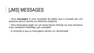[JMS] MESSAGES
- Uma mensagem é uma unnidade de dados que é enviada por um
processo para a mesma ou diferente máquina
- Uma mensagem pode ser um texto básico (String) ou uma estrutura
mais complexa (HashMap, por exemplo)
- A restrição é que as mensagens devem ser Serializable
 