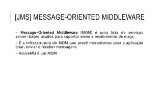 [JMS] MESSAGE-ORIENTED MIDDLEWARE
- Message-Oriented Middleware (MOM) é uma lista de serviços
server-based usados para suportar envio e recebimento de msgs
- É a infraestrutura do MOM que provê mecanismos para a aplicação
criar, enviar e receber mensagens
- ActiveMQ é um MOM
 