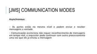 [JMS] COMMUNICATION MODES
Asynchronous:
- As partes estão no mesmo nível e podem enviar e receber
mensagens a vontade
- Comunicação assíncrona não requer reconhecimento de mensagens
em tempo real; o requisitor pode continuar com outro processamento
uma vez que ele já enviou a mensagem
 