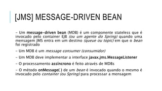 [JMS] MESSAGE-DRIVEN BEAN
- Um message-driven bean (MDB) é um componente stateless que é
invocado pelo container EJB (ou um agente do Spring) quando uma
mensagem JMS entra em um destino (queue ou topic) em que o bean
foi registrado
- Um MDB é um message consumer (consumidor)
- Um MDB deve implementar a interface javax.jms.MessageListener
- O processamento assíncrono é feito através de MDBs
- O método onMessage( ) de um bean é invocado quando o mesmo é
invocado pelo container (ou Spring) para processar a mensagem
 