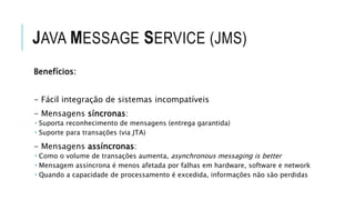 JAVA MESSAGE SERVICE (JMS)
Benefícios:
- Fácil integração de sistemas incompatíveis
- Mensagens síncronas:
 Suporta reconhecimento de mensagens (entrega garantida)
 Suporte para transações (via JTA)
- Mensagens assíncronas:
 Como o volume de transações aumenta, asynchronous messaging is better
 Mensagem assíncrona é menos afetada por falhas em hardware, software e network
 Quando a capacidade de processamento é excedida, informações não são perdidas
 