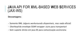 JAVA API FOR XML-BASED WEB SERVICES
(JAX-WS)
Desvantagens:
- Somente XML (alguns workarounds disponíveis, mas nada oficial)
- Overhead do envelope SOAP/wrapper (caro para transportar)
- Sem suporte direto em Java EE para comunicação assíncrona
 