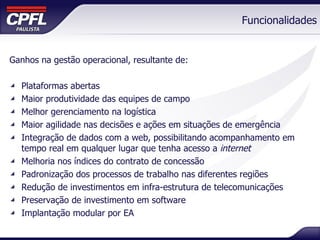 Funcionalidades Ganhos na gestão operacional, resultante de: Plataformas abertas  Maior produtividade das equipes de campo Melhor gerenciamento na logística Maior agilidade nas decisões e ações em situações de emergência Integração de dados com a web, possibilitando acompanhamento em tempo real em qualquer lugar que tenha acesso a  internet Melhoria nos índices do contrato de concessão Padronização dos processos de trabalho nas diferentes regiões Redução de investimentos em infra-estrutura de telecomunicações Preservação de investimento em software Implantação modular por EA 