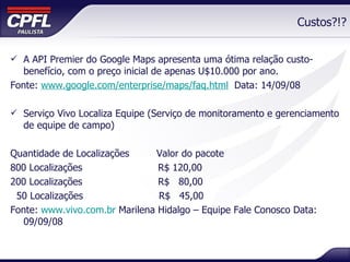 Custos?!? A API Premier do Google Maps apresenta uma ótima relação custo-benefício, com o preço inicial de apenas U$10.000 por ano. Fonte:  www.google.com/enterprise/maps/faq.html   Data: 14/09/08 Serviço Vivo Localiza Equipe (Serviço de monitoramento e gerenciamento de equipe de campo) Quantidade de Localizações  Valor do pacote 800 Localizações  R$ 120,00 200 Localizações  R$  80,00  50 Localizações  R$  45,00  Fonte:  www.vivo.com.br  Marilena Hidalgo – Equipe Fale Conosco Data: 09/09/08 