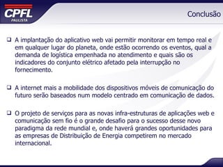 Conclusão A implantação do aplicativo web vai permitir monitorar em tempo real e em qualquer lugar do planeta, onde estão ocorrendo os eventos, qual a demanda de logística empenhada no atendimento e quais são os indicadores do conjunto elétrico afetado pela interrupção no fornecimento. A internet mais a mobilidade dos dispositivos móveis de comunicação do futuro serão baseados num modelo centrado em comunicação de dados. O projeto de serviços para as novas infra-estruturas de aplicações web e comunicação sem fio é o grande desafio para o sucesso desse novo paradigma da rede mundial e, onde haverá grandes oportunidades para as empresas de Distribuição de Energia competirem no mercado internacional. 